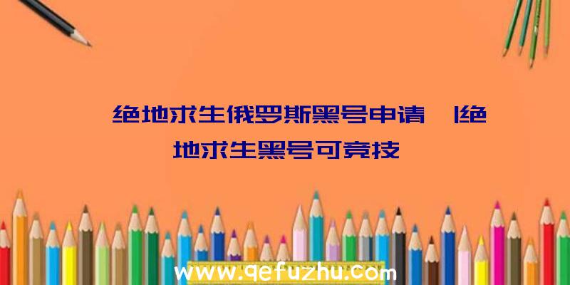 「绝地求生俄罗斯黑号申请」|绝地求生黑号可竞技